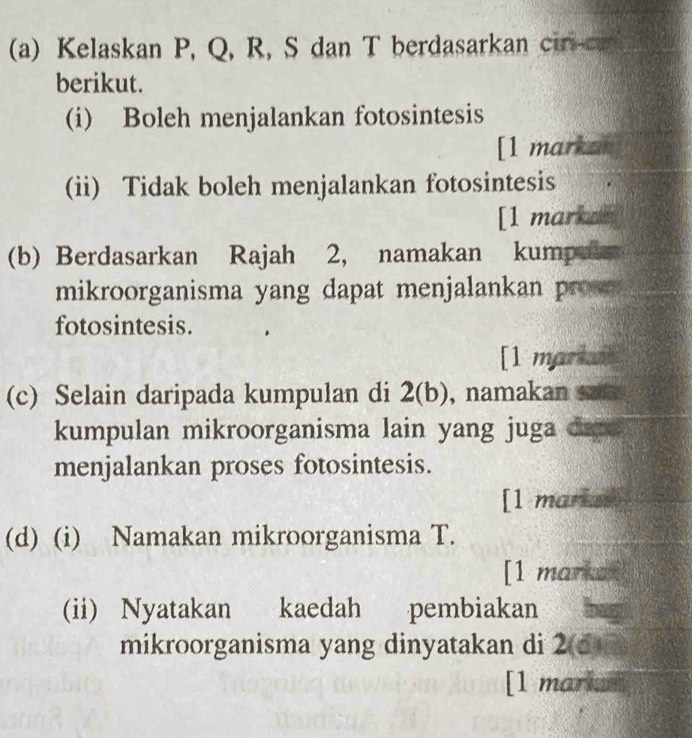 Kelaskan P, Q, R, S dan T berdasarkan cir c 
berikut. 
(i) Boleh menjalankan fotosintesis 
[1 markan 
(ii) Tidak boleh menjalankan fotosintesis 
[1 markan 
(b) Berdasarkan Rajah 2, namakan kumpule 
mikroorganisma yang dapat menjalankan pro 
fotosintesis. 
[1 markal 
(c) Selain daripada kumpulan di 2(b), namakan 
kumpulan mikroorganisma lain yang juga dare 
menjalankan proses fotosintesis. 
[1 mariss 
(d) (i) Namakan mikroorganisma T. 
[1 markan 
(ii) Nyatakan kaedah pembiakan 
mikroorganisma yang dinyatakan di 2(5) 
[1 marin