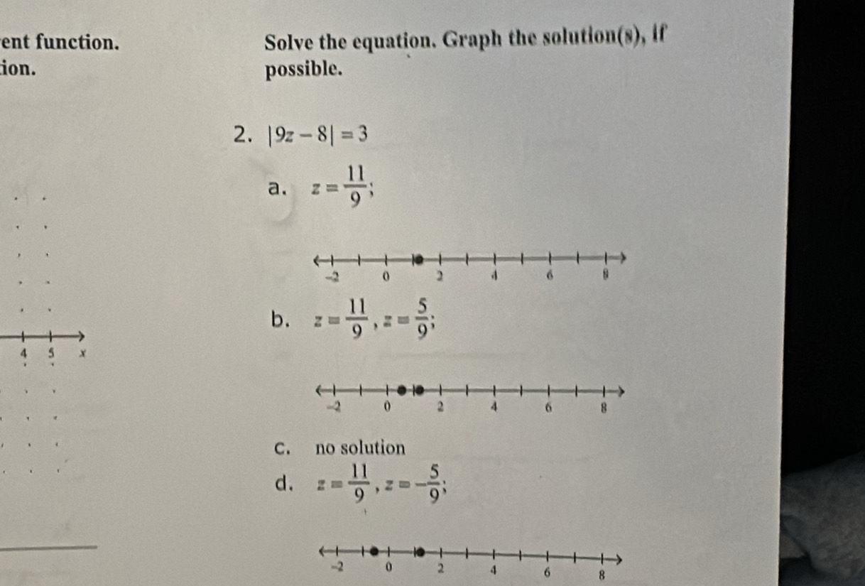 ent function. Solve the equation. Graph the solution(s), if
ion. possible.
2. |9z-8|=3
a. z= 11/9 ;
b. z= 11/9 , z= 5/9 ; 
5 x
C. no solution
d. z= 11/9 , z=- 5/9 ;