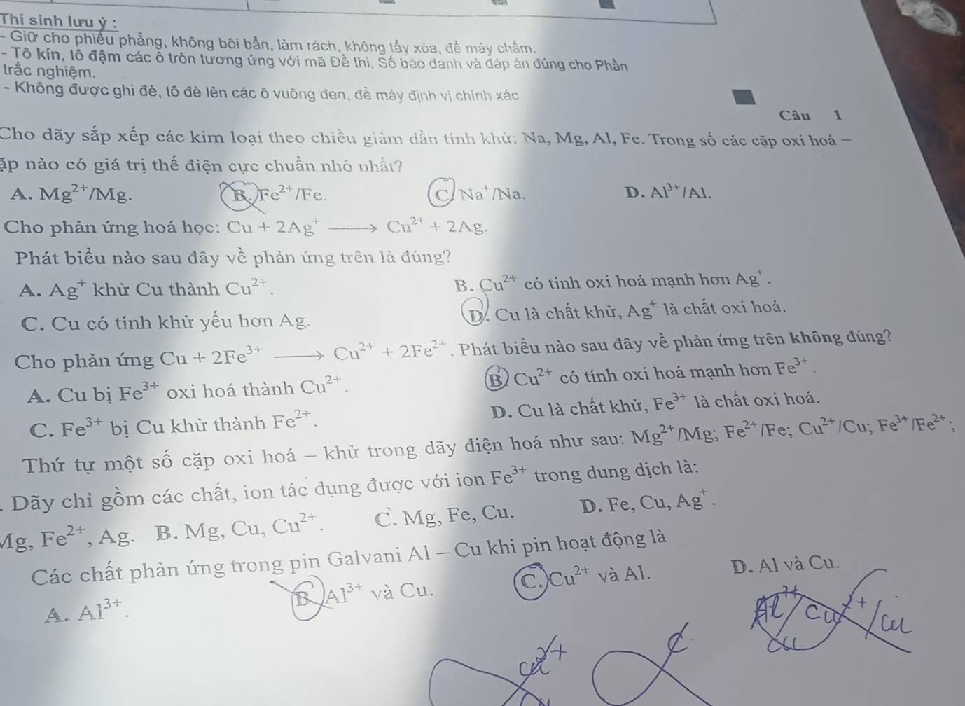 Thí sinh lưu ý :
- Giữ cho phiếu phẳng, không bối bản, làm rách, không tấy xỏa, đề máy chẩm.
- Tô kín, tổ đậm các ổ tròn tương ứng với mã Đề thi, Số báo danh và đáp án đúng cho Phần
trắc nghiệm.
- Không được ghi đè, tô đè lên các ô vuông đen, để máy định vị chính xác
Câu 1
Cho dãy sắp xếp các kim loại theo chiều giảm dần tính khử: Na, Mg, Al, Fe. Trong số các cặp oxi hoá -
ập nào có giá trị thế điện cực chuẩn nhỏ nhất?
A. Mg^(2+)/Mg. B Fe^(2+)/Fe. C Na^+ /Na. D. Al^(3+)/Al.
Cho phản ứng hoá học: Cu+2Ag^+to Cu^(2+)+2Ag.
Phát biểu nào sau đây về phản ứng trên là đúng?
B. Cu^(2+)
A. Ag^+ khử Cu thành Cu^(2+). có tính oxi hoá mạnh hơn Ag^+.
C. Cu có tính khử yếu hơn Ag. D. Cu là chất khử, Ag^+ là chất oxi hoá.
Cho phản ứng Cu+2Fe^(3+)to Cu^(2+)+2Fe^(2+). Phát biều nào sau đây vhat e phản ứng trên không đúng?
A. Cu bi Fe^(3+) oxi hoá thành Cu^(2+). B Cu^(2+) có tính oxi hoá mạnh hơn Fe^(3+).
C. Fe^(3+) bị Cu khử thành Fe^(2+). D. Cu là chất khử, Fe^(3+) là chất oxi hoá.
Thứ tự một số cặp oxi hoá - khử trong dãy điện hoá như sau: Mg^(2+)/Mg;Fe^(2+)/Fe;Cu^(2+)/Cu;Fe^(3+)/Fe^(2+);
Dãy chỉ gồm các chất, ion tác dụng được với ion Fe^(3+) trong dung dịch là:
Mg, Fe^(2+) , Ag. B. Mg,Cu,Cu^(2+). C. Mg, Fe, Cu. D. Fe,Cu,Ag^+.
Các chất phản ứng trong pin Galvani Al - Cu khi pin hoạt động là
B AI^(3+) và Cu. C. Cu^(2+) và Al. D. Al và Cu.
A. Al^(3+).