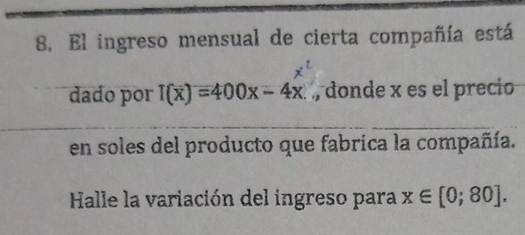 El ingreso mensual de cierta compañía está 
dado por T(x)=400x-4x , donde x es el precio 
en soles del producto que fabrica la compañía. 
Halle la variación del ingreso para x∈ [0;80].