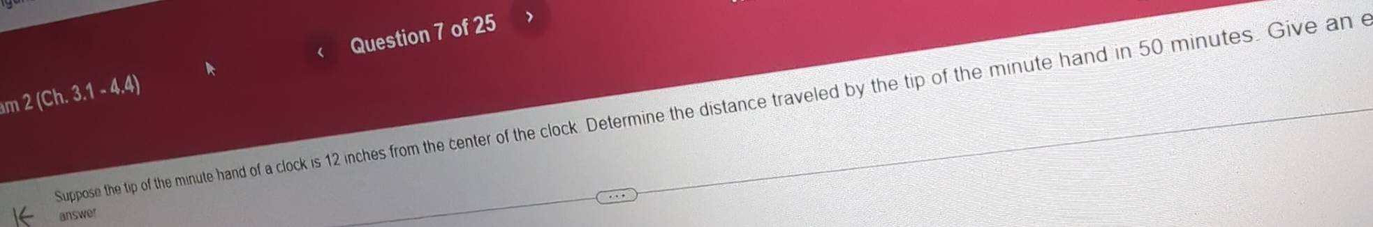 2 (Ch. 3.1 - 4.4)  Question 7 of 25 
Suppose the tip of the minute hand of a clock is 12 inches from the center of the clock. Determine the distance traveled by the tip of the minute hand in 50 minutes. Give an e 
answer
