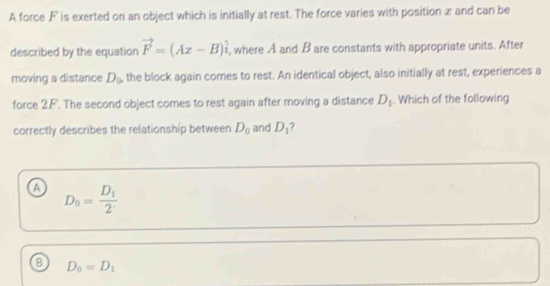 A force F is exerted on an object which is initially at rest. The force varies with position æ and can be
described by the equation vector F=(Ax-B)hat i , where A and B are constants with appropriate units. After
moving a distance D_0 the block again comes to rest. An identical object, also initially at rest, experiences a
force 2.F. The second object comes to rest again after moving a distance D_1. Which of the following
correctly describes the relationship between D_0 and D_1 7
a D_8=frac D_12
B D_0=D_1