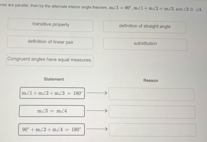 nes are parallel, then by the alternate interior angle theorem, m∠ 1=90°, m∠ 1+m∠ 2=m∠ 5 , and ∠ 3≌ ∠ 4.
transitive property definition of straight angle
definition of linear pair substitution
Congruent angles have equal measures.
Statement Reason
m∠ 1+m∠ 2+m∠ 3=180°
m∠ 3=m∠ 4
90°+m∠ 2+m∠ 4=180°