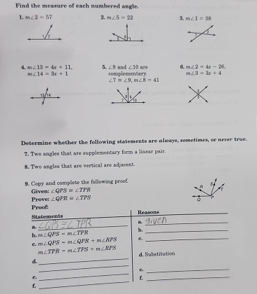 Find the measure of each numbered angle. 
1. m∠ 2=5 2. m∠ 5=22 3. m∠ 1=38
2 
1. 
4. m∠ 13=4x+11, 5, ∠ 9 and ∠ 10 are 6. m∠ 2=4x-26
m∠ 14=3x+1 complementary. m∠ 3=3x+4
∠ 7=∠ 9, m∠ 8=41
7 10 
Determine whether the following statements are always, sometimes, or never true. 
7. Two angles that are supplementary form a linear pair. 
8. Two angles that are vertical are adjacent. 
9. Copy and complete the following proof 
Given: ∠ QPS=∠ TPR
Prove: ∠ QPR≌ ∠ TPS
Proof: 
Statements Reasons_ 
_ 
_a 
b. m∠ QPS-m∠ TPR b._ 
c. m∠ QPS-m∠ QPR+m∠ RPS C._ 
_
m∠ TPR=m∠ TPS+m∠ RPS d. Substitution 
_ 
d. 
_ 
B._ 
_ 
e. 
f._ 
f.