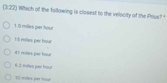 (3:22) Which of the following is closest to the velocity of the Prius? *
1.0 miles per hour
15 miles per hour
41 miles per hour
6.2 miles per hour
32 miles per hour