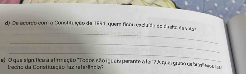 De acordo com a Constituição de 1891, quem ficou excluído do direito de voto? 
_ 
_ 
e) O que significa a afirmação “Todos são iguais perante a lei”? A qual grupo de brasíleiros esse 
trecho da Constituição faz referência?