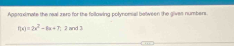 Approximate the real zero for the following polynomial between the given numbers.
f(x)=2x^2-8x+7; 2 and 3