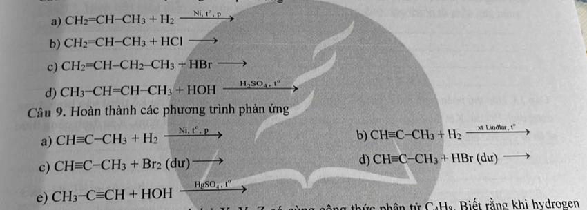 CH_2=CH-CH_3+H_2xrightarrow Ni,t°,p
b) CH_2=CH-CH_3+HClto
c) CH_2=CH-CH_2-CH_3+HBrto
d) CH_3-CH=CH-CH_3+HOH-frac H_2SO_4.t°
Câu 9. Hoàn thành các phương trình phản ứng 
a) CHequiv C-CH_3+H_2xrightarrow Ni.t°.p
b) CHequiv C-CH_3+H_2 _ xILindlar.t'' 
c) CHequiv C-CH_3+Br_2(du)to
d) CHequiv C-CH_3+HBr(du) overline  
e) CH_3-Cequiv CH+HOHxrightarrow HgSO_4.t°
c nhân tử C+H : Biết rằng khi hydrogen