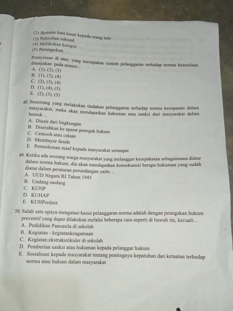 (2) Bertutur kata kasar kepada orang lain
(3) Pelecehan seksual
(4) Melakukan korupsi
(5) Perampokan
Pernyataan di atas, yang merupakan contoh pelanggaran terhadap norma kesusilaan
ditunjukan pada nomor.-. A. (1), (2), (3)
B. (1), (3), (4)
C. (2), (3), (4)
D. (1), (4), (5)
E. (2), (3), (5)
48. Seseorang yang melakukan tindakan pelanggaran terhadap norma kesopanan dalam
bentuk ... masyarakat, maka akan mendapatkan hukuman atau sanksi dari masyarakat dalam
A. Diusir dari lingkungan
B. Diserahkan ke aparat penegak hukum
C. Cemooh atau celaan
D. Membayar denda
E. Permohonan maaf kepada masyarakat setempat
49. Ketika ada seorang warga masyarakat yang melanggar kesepakatan sebagaimana diatur
dalam norma hukum, dia akan mendapatkan konsekuensi berupa hukuman yang sudah
diatur dalam peraturan perundangan yaitu ...
A. UUD Negara RI Tahun 1945
B. Undang-undang
C. KUHP
D. KUHAP
E. KUHPerdata
50. Salah satu upaya mengatasi kasus pelanggaran norma adalah dengan penegakan hukum
preventif yang dapat dilakukan melalui beberapa cara seperti di bawah ini, kecuali...
A. Pedidikan Pancasila di sekolah
B. Kegiatan - kegiatankeagamaan
C. Kegiatan ekstrakurikuler di sekolah
D. Pemberian sanksi atau hukuman kepada pelanggar hukum
E. Sosialisasi kepada masyarakat tentang pentingnya kepatuhan dan ketaatan terhadap
norma atau hukum dalam masyarakat