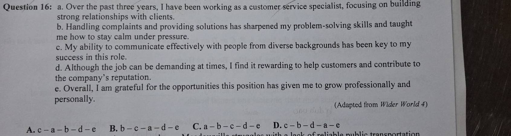 Over the past three years, I have been working as a customer service specialist, focusing on building
strong relationships with clients.
b. Handling complaints and providing solutions has sharpened my problem-solving skills and taught
me how to stay calm under pressure.
c. My ability to communicate effectively with people from diverse backgrounds has been key to my
success in this role.
d. Although the job can be demanding at times, I find it rewarding to help customers and contribute to
the company’s reputation.
e. Overall, I am grateful for the opportunities this position has given me to grow professionally and
personally.
(Adapted from Wider World 4)
A. c-a-b-d-e B. b-c-a-d-e C. a-b-c-d-e D. c-b-d-a-e
sck af ralicble public transportation