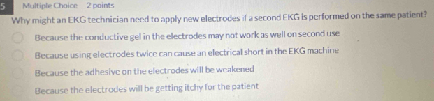 Why might an EKG technician need to apply new electrodes if a second EKG is performed on the same patient?
Because the conductive gel in the electrodes may not work as well on second use
Because using electrodes twice can cause an electrical short in the EKG machine
Because the adhesive on the electrodes will be weakened
Because the electrodes will be getting itchy for the patient