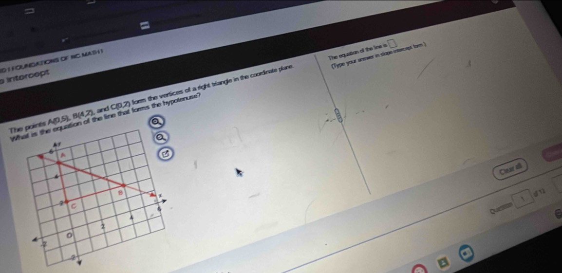 The equation of the line is □ 
(Type your anwer in slope-intercept for ) 
intercept 1D 1FOLNGATIONS OF NC MATH I 
The points A(0.5), B(4,2) , and C(0,2) form the vertices of a right triangle in the coordinate plane 
W he line that forms the hypotenuse ? 
a 
Clear all 
dn 
Question 