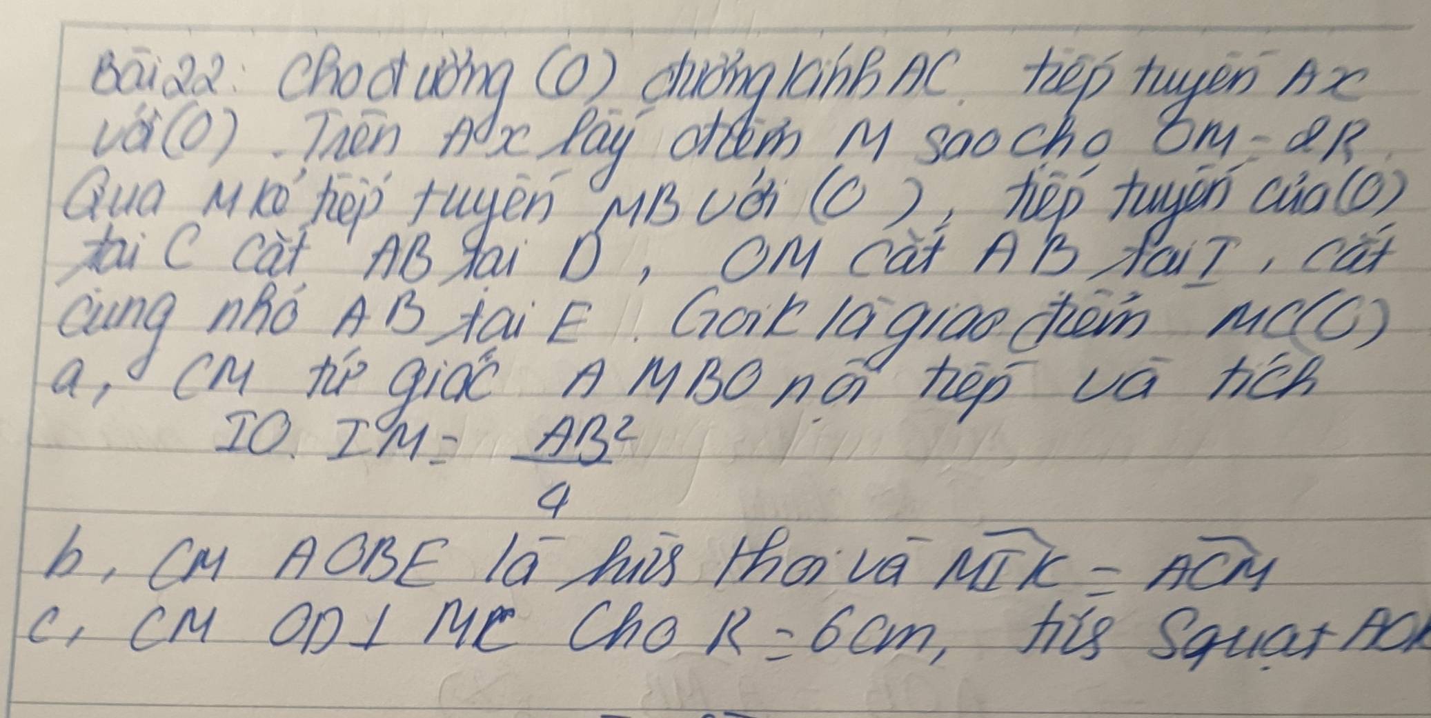 Baiz2: choduòng () duòing 1ànBnC. hep twyen nx
vá(O) Thén A be Pay often M saocho 8M=2B
Qua MKó' hep tugen MB uǒ (c ) hep tuyēn (ào (o)
taiC cat AB gai D, OM Cat AB Nair, cat
Qung nhó AB tai E Got lagi0o chein MC(O)
a, CM te giáó A MBO ná hep vá hén
) 10 I^9M= AB^2/4 
b, Cy AOBE la Ai Zhoi va widehat MTK=widehat ACM
C, CM OD I Me ChO R=6cm, his Squar AO