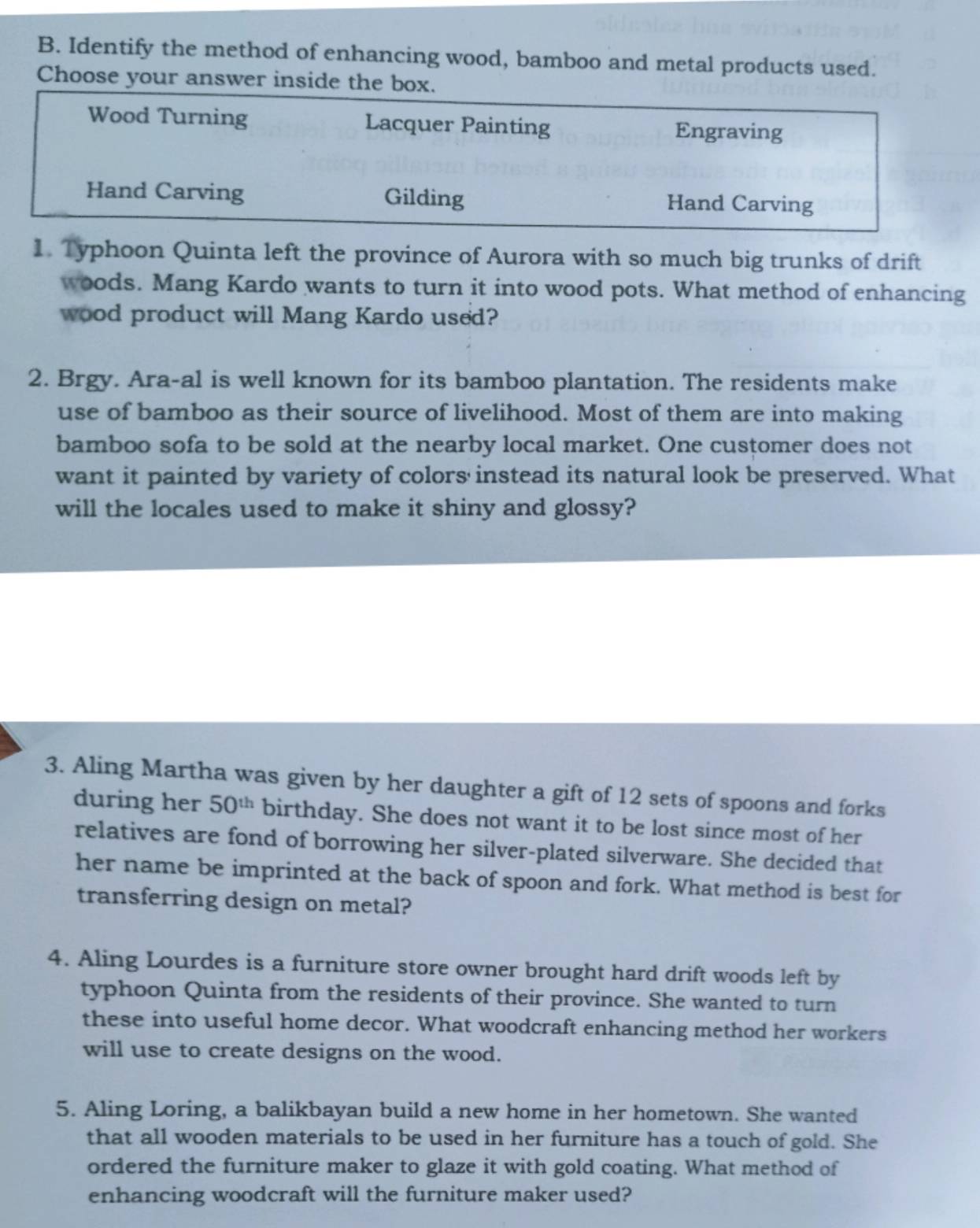 Identify the method of enhancing wood, bamboo and metal products used.
Choose your answer inside the box.
Wood Turning Lacquer Painting Engraving
Hand Carving Gilding Hand Carving
1. Typhoon Quinta left the province of Aurora with so much big trunks of drift
woods. Mang Kardo wants to turn it into wood pots. What method of enhancing
wood product will Mang Kardo used?
2. Brgy. Ara-al is well known for its bamboo plantation. The residents make
use of bamboo as their source of livelihood. Most of them are into making
bamboo sofa to be sold at the nearby local market. One customer does not
want it painted by variety of colors instead its natural look be preserved. What
will the locales used to make it shiny and glossy?
3. Aling Martha was given by her daughter a gift of 12 sets of spoons and forks
during her 50^(th) birthday. She does not want it to be lost since most of her
relatives are fond of borrowing her silver-plated silverware. She decided that
her name be imprinted at the back of spoon and fork. What method is best for
transferring design on metal?
4. Aling Lourdes is a furniture store owner brought hard drift woods left by
typhoon Quinta from the residents of their province. She wanted to turn
these into useful home decor. What woodcraft enhancing method her workers
will use to create designs on the wood.
5. Aling Loring, a balikbayan build a new home in her hometown. She wanted
that all wooden materials to be used in her furniture has a touch of gold. She
ordered the furniture maker to glaze it with gold coating. What method of
enhancing woodcraft will the furniture maker used?