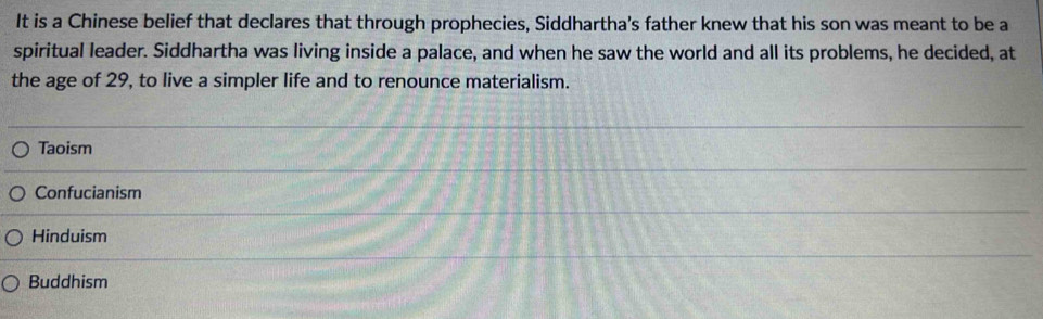 It is a Chinese belief that declares that through prophecies, Siddhartha's father knew that his son was meant to be a
spiritual leader. Siddhartha was living inside a palace, and when he saw the world and all its problems, he decided, at
the age of 29, to live a simpler life and to renounce materialism.
Taoism
Confucianism
Hinduism
Buddhism