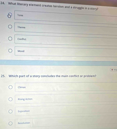 What literary element creates tension and a struggle in a story?
Tone
Theme
Conflict
Mood
* πr 
25. Which part of a story concludes the main conflict or problem?
Climax
Rising Action
Exposition
Resolution