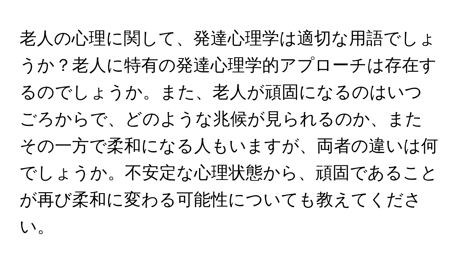 老人の心理に関して、発達心理学は適切な用語でしょうか？老人に特有の発達心理学的アプローチは存在するのでしょうか。また、老人が頑固になるのはいつごろからで、どのような兆候が見られるのか、またその一方で柔和になる人もいますが、両者の違いは何でしょうか。不安定な心理状態から、頑固であることが再び柔和に変わる可能性についても教えてください。