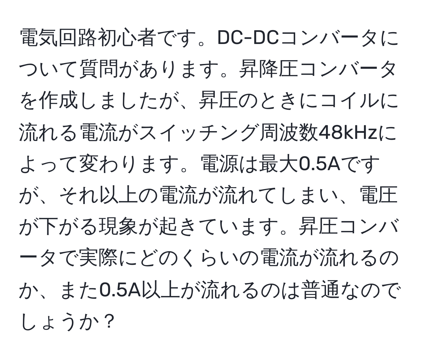 電気回路初心者です。DC-DCコンバータについて質問があります。昇降圧コンバータを作成しましたが、昇圧のときにコイルに流れる電流がスイッチング周波数48kHzによって変わります。電源は最大0.5Aですが、それ以上の電流が流れてしまい、電圧が下がる現象が起きています。昇圧コンバータで実際にどのくらいの電流が流れるのか、また0.5A以上が流れるのは普通なのでしょうか？