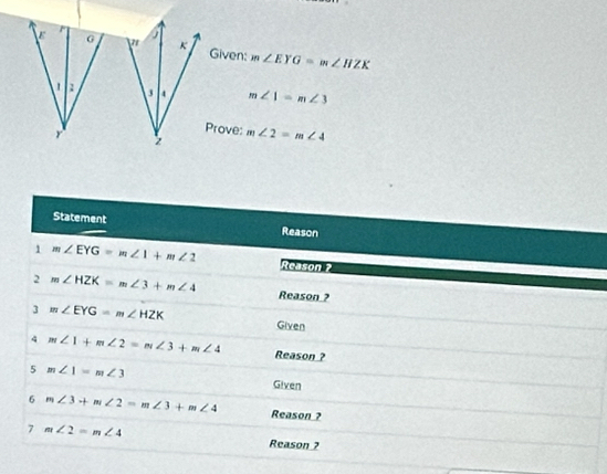 G
Given: m∠ EYG=m∠ HZK
m∠ 1=m∠ 3
r 
Prove:
m∠ 2=m∠ 4
Statement 
Reason 
1 m∠ EYG=m∠ 1+m∠ 2 Reason ? 
2 m∠ HZK=m∠ 3+m∠ 4 Reason ? 
3 m∠ EYG=m∠ HZK Given 
4 m∠ 1+m∠ 2=m∠ 3+m∠ 4 Reason ? 
5 m∠ 1=m∠ 3 Given 
6 m∠ 3+m∠ 2=m∠ 3+m∠ 4 Reason ? 
7 m∠ 2=m∠ 4
Reason ?