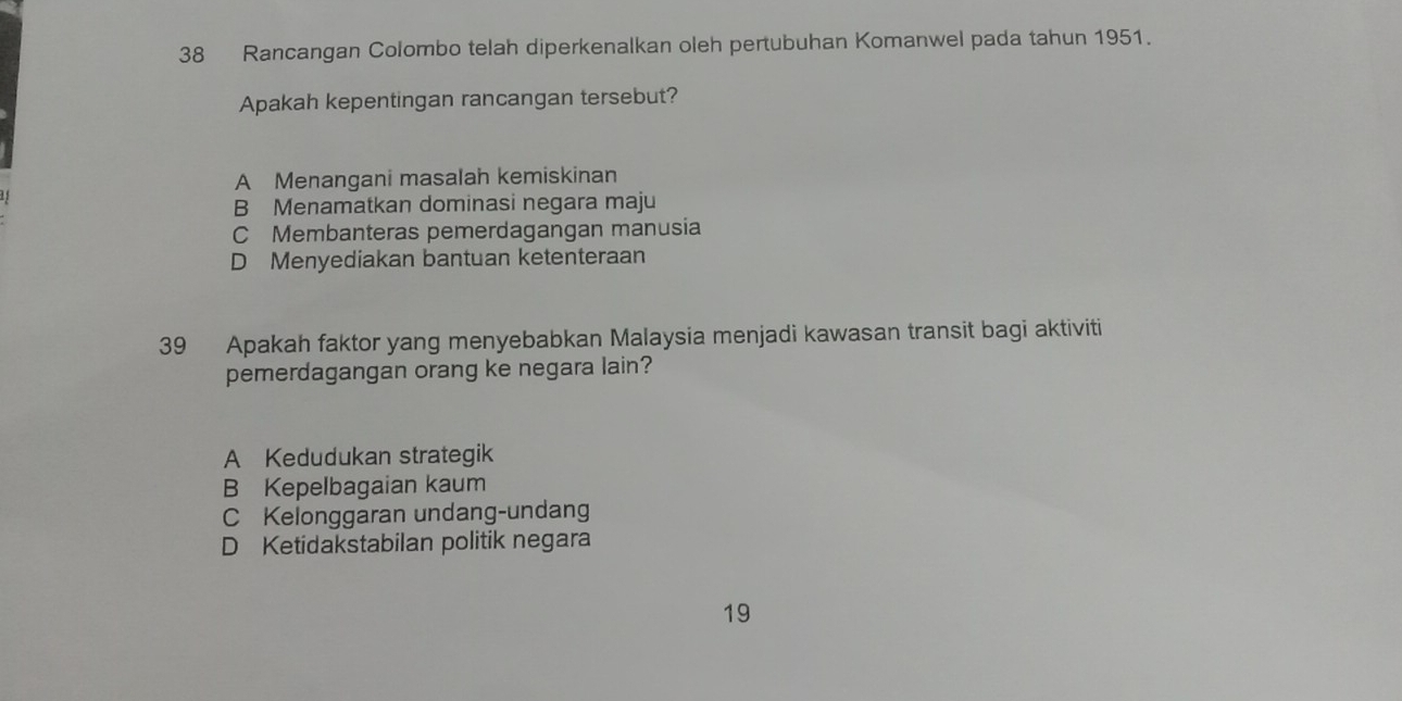 Rancangan Colombo telah diperkenalkan oleh pertubuhan Komanwel pada tahun 1951.
Apakah kepentingan rancangan tersebut?
A Menangani masalah kemiskinan
B Menamatkan dominasi negara maju
C Membanteras pemerdagangan manusia
D Menyediakan bantuan ketenteraan
39 Apakah faktor yang menyebabkan Malaysia menjadi kawasan transit bagi aktiviti
pemerdagangan orang ke negara lain?
A Kedudukan strategik
B Kepelbagaian kaum
C Kelonggaran undang-undang
D Ketidakstabilan politik negara
19