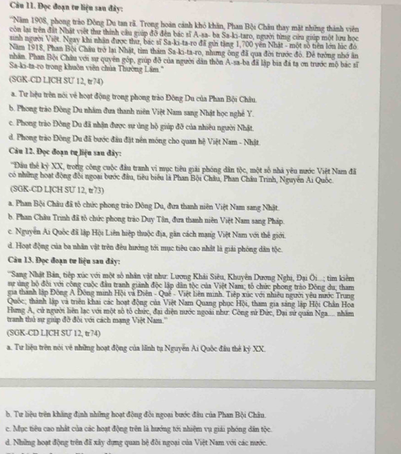 Đọc đoạn tư liện sau đây:
'Năm 1908, phong trào Đông Du tan rã. Trong hoàn cảnh khỏ khăn, Phan Bội Châu thay mặt những thành viên
còn lại trên đất Nhật việt thư thính câu giúp đỡ đến bác sĩ A-sa- ba Sa-ki-taro, người từng cứu giúp một lưu học
sinh người Việt. Ngay khi nhân được thư, bác sĩ Sa-ki-ta-ro đã gửi tặng 1,700 yên Nhật - một số tiên lớn lúc đó
Năm 1918, Phan Bội Châu trở lại Nhật, tim thám Sa-ki-ta-ro, nhưng ông đã qua đời trước đó. Để tưởng nhớ ân
nhân. Phan Bội Châu với sự quyên góp, giúp đỡ của người dân thôn A-sa-ba đã lập bia đá tạ ơn trước mộ bắc sĩ
Sa-ki-ta-ro trong khuôn viên chúa Thường Lâm.''
(SGK-CD LJCH SU 12, tr74)
a. Tư hiệu trên nói về hoạt động trong phong trào Đông Du của Phan Bội Châu.
b. Phong trào Đông Du nhằm đưa thanh niên Việt Nam sang Nhật học nghề Y.
c. Phong trảo Đông Du đã nhận được sự ủng hộ giúp đỡ của nhiều người Nhật.
d. Phong trào Đông Du đã bước đầu đặt nền móng cho quan hệ Việt Nam - Nhật.
Cu 12. Đọc đoạn tư liệu sau đây:
''Đầu thể kyXX L, trong công cuộc đầu tranh vì mục tiêu giải phóng dân tộc, một số nhà yêu nước Việt Nam đã
có những hoạt động đồi ngoại bước đầu, tiêu biểu là Phan Bội Châu, Phan Châu Trinh, Nguyễn Ai Quốc.
(SGK-CD LICH SU 12, tr73)
a. Phan Bội Châu đã tổ chức phong trào Đông Du, đưa thanh niên Việt Nam sang Nhật.
b. Phan Châu Trình đã tổ chức phong trào Duy Tân, đưa thanh niên Việt Nam sang Pháp.
c. Nguyễn Ai Quốc đã lập Hội Liên hiệp thuộc địa, găn cách mạng Việt Nam với thể giới.
d. Hoạt động của ba nhân vật trên đều hưởng tới mục tiêu cao nhất là giải phóng dân tộc.
Câu 13. Đọc đoạn tư liệu sau đây:
''Sang Nhật Bản, tiếp xúc với một số nhân vật như: Lương Khải Siêu, Khuyên Dương Nghị, Đại Ôi...; tim kiêm
sự ủng hộ đổi với công cuộc đầu tranh giành độc lập dân tộc của Việt Nam; tổ chức phong trào Đông du; tham
gia thành lập Đông A Đông minh Hội và Điên - Quế - Việt liên minh. Tiệp xúc với nhiều người yêu nước Trung
Quốc; thành lập và triên khai các hoạt động của Việt Nam Quang phục Hội, tham gia sáng lập Hội Chân Hoa
Hưng A, cử người liên lạc với một số tổ chức, đại diện nước ngoài như: Công sử Đức, Đại sứ quán Nga.... nhăm
tranh thủ sự giúp đỡ đôi với cách mạng Việt Nam.''
(SGK-CD LICH SU 12, tr74)
a. Tư liệu trên nói về những hoạt động của lãnh tụ Nguyễn Ai Quốc đầu thế kỷ XX.
b. Tư liệu trên khẳng định những hoạt động đổi ngoại bước đầu của Phan Bội Châu.
c. Mục tiêu cao nhất của các hoạt động trên là hướng tới nhiệm vụ giải phóng dân tộc.
d. Những boạt động trên đã xây dựng quan hệ đôi ngoại của Việt Nam với các nước.