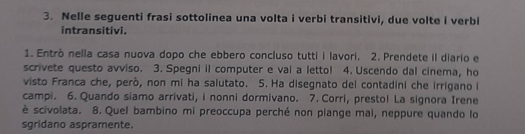 Nelle seguenti frasi sottolinea una volta i verbi transitivi, due volte i verbi 
intransitivi. 
1. Entrò nella casa nuova dopo che ebbero concluso tutti i lavori. 2. Prendete il diario e 
scrivete questo avviso. 3. Spegni il computer e vai a letto! 4. Uscendo dal cinema, ho 
visto Franca che, però, non mi ha salutato. 5. Ha disegnato del contadini che irrigano i 
campi. 6. Quando siamo arrivati, i nonni dormivano. 7. Corri, presto! La signora Irene 
è scivolata. 8. Quel bambino mi preoccupa perché non piange mal, neppure quando lo 
sgridano aspramente.