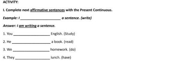 ACTIVITY: 
I. Complete next affirmative sentences with the Present Continuous. 
Example: I _a sentence. (write) 
Answer: I am writing a sentence. 
1. You_ English. (Study) 
2. He _a book. (read) 
3. We_ homework. (do) 
4. They_ lunch. (have)