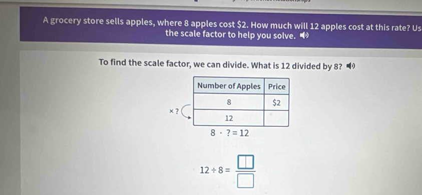 A grocery store sells apples, where 8 apples cost $2. How much will 12 apples cost at this rate? Us
the scale factor to help you solve. •
To find the scale factor, we can divide. What is 12 divided by 8?
× ?
12/ 8= □ /□  