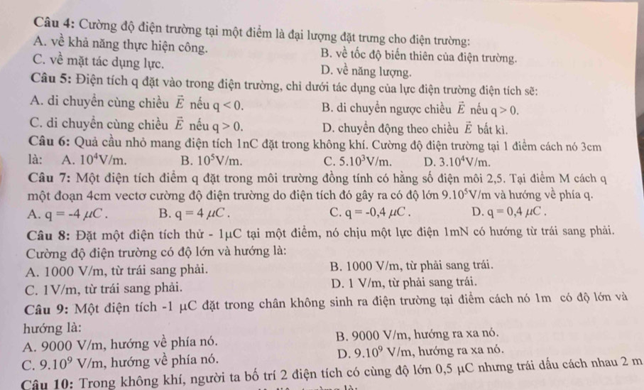 Cường độ điện trường tại một điểm là đại lượng đặt trưng cho điện trường:
A. về khả năng thực hiện công. B. về tốc độ biến thiên của điện trường.
C. về mặt tác dụng lực. D. về năng lượng.
Câu 5: Điện tích q đặt vào trong điện trường, chỉ dưới tác dụng của lực điện trường điện tích sẽ:
A. di chuyền cùng chiều vector E nếu q<0. B. di chuyền ngược chiều vector E nếu q>0.
C. di chuyền cùng chiều vector E nếu q>0. D. chuyền động theo chiều vector E bất kì.
Câu 6: Quả cầu nhỏ mang điện tích 1nC đặt trong không khí. Cường độ điện trường tại 1 điểm cách nó 3cm
là: A. 10^4V/m. B. 10^5V/m. C. 5.10^3V/m. D. 3.10^4V/m.
Câu 7: Một điện tích điểm q đặt trong môi trường đồng tính có hằng số điện môi 2,5. Tại điểm M cách q
một đoạn 4cm vectơ cường độ điện trường do điện tích đó gây ra có độ lớn 9.10^5V/m và hướng về phía q.
A. q=-4mu C. B. q=4mu C. C. q=-0,4mu C. D. q=0,4mu C.
Câu 8: Đặt một điện tích thử - 1μC tại một điểm, nó chịu một lực điện 1mN có hướng từ trái sang phải.
Cường độ điện trường có độ lớn và hướng là:
A. 1000 V/m, từ trái sang phải. B. 1000 V/m, từ phải sang trái.
C. 1V/m, từ trái sang phải. D. 1 V/m, từ phải sang trái.
Câu 9: Một điện tích -1 μC đặt trong chân không sinh ra điện trường tại điểm cách nó 1m có độ lớn và
hướng là:
A. 9000 V/m, hướng về phía nó. B. 9000 V/m, hướng ra xa nó.
D. 9.10^9V/m
C. 9.10^9V/m , hướng về phía nó. , hướng ra xa nó.
Cậu 10: Trong không khí, người ta bố trí 2 điện tích có cùng độ lớn 0,5 μC nhưng trái dấu cách nhau 2 m