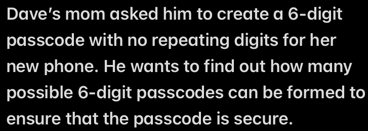 Dave’s mom asked him to create a 6 -digit 
passcode with no repeating digits for her 
new phone. He wants to find out how many 
possible 6 -digit passcodes can be formed to 
ensure that the passcode is secure.