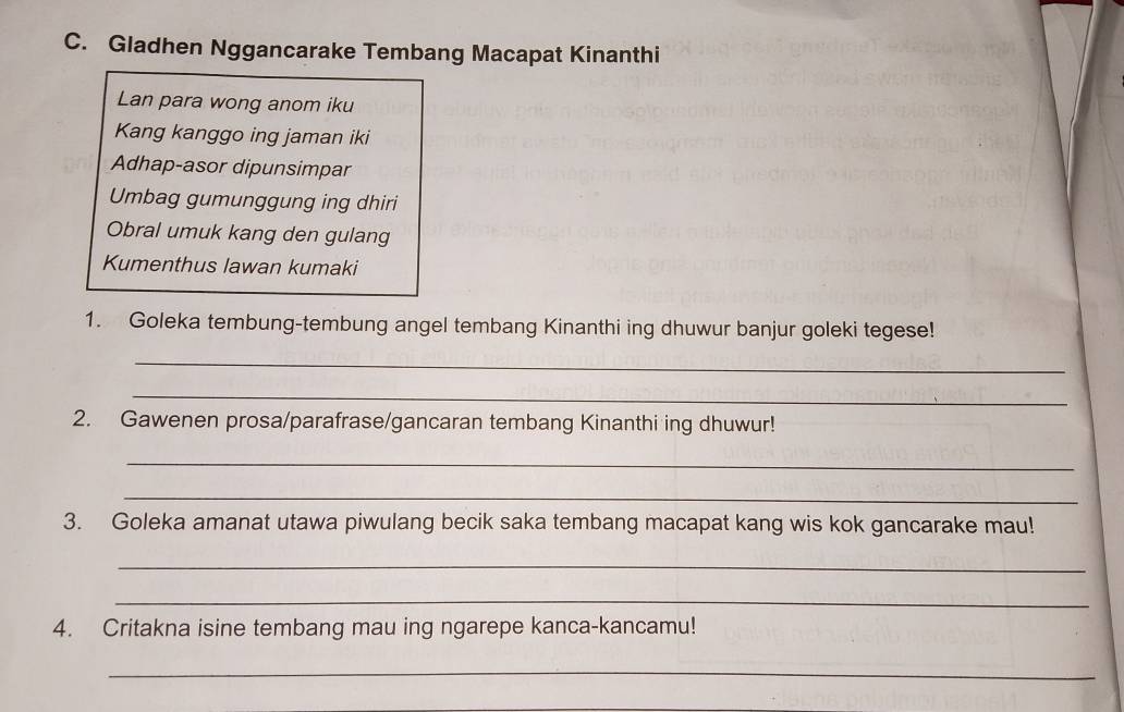 Gladhen Nggancarake Tembang Macapat Kinanthi 
Lan para wong anom iku 
Kang kanggo ing jaman iki 
Adhap-asor dipunsimpar 
Umbag gumunggung ing dhiri 
Obral umuk kang den gulang 
Kumenthus lawan kumaki 
1. Goleka tembung-tembung angel tembang Kinanthi ing dhuwur banjur goleki tegese! 
_ 
_ 
2. Gawenen prosa/parafrase/gancaran tembang Kinanthi ing dhuwur! 
_ 
_ 
3. Goleka amanat utawa piwulang becik saka tembang macapat kang wis kok gancarake mau! 
_ 
_ 
4. Critakna isine tembang mau ing ngarepe kanca-kancamu! 
_