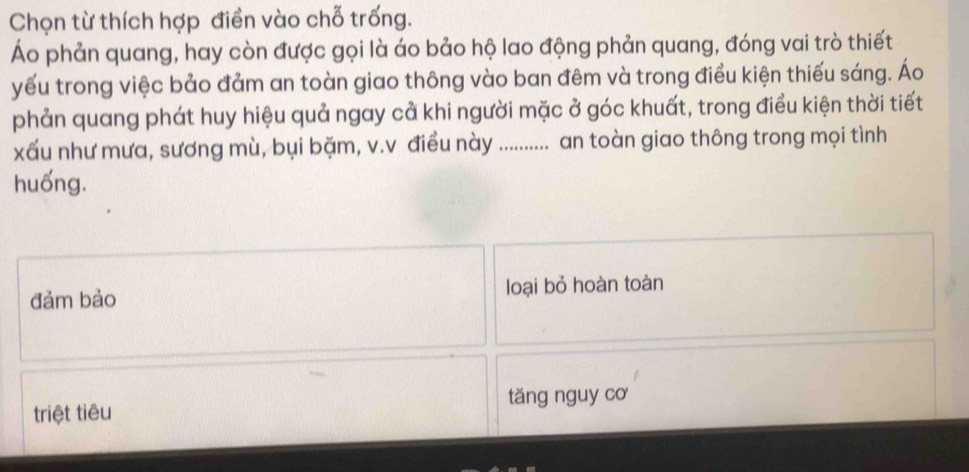 Chọn từ thích hợp điền vào chỗ trống.
Áo phản quang, hay còn được gọi là áo bảo hộ lao động phản quang, đóng vai trò thiết
yếu trong việc bảo đảm an toàn giao thông vào ban đêm và trong điều kiện thiếu sáng. Áo
phản quang phát huy hiệu quả ngay cả khi người mặc ở góc khuất, trong điều kiện thời tiết
xấu như mưa, sương mù, bụi bặm, v.v điều này .......... an toàn giao thông trong mọi tình
huống.
đảm bảo loại bỏ hoàn toàn
triệt tiêu tǎng nguy cơ