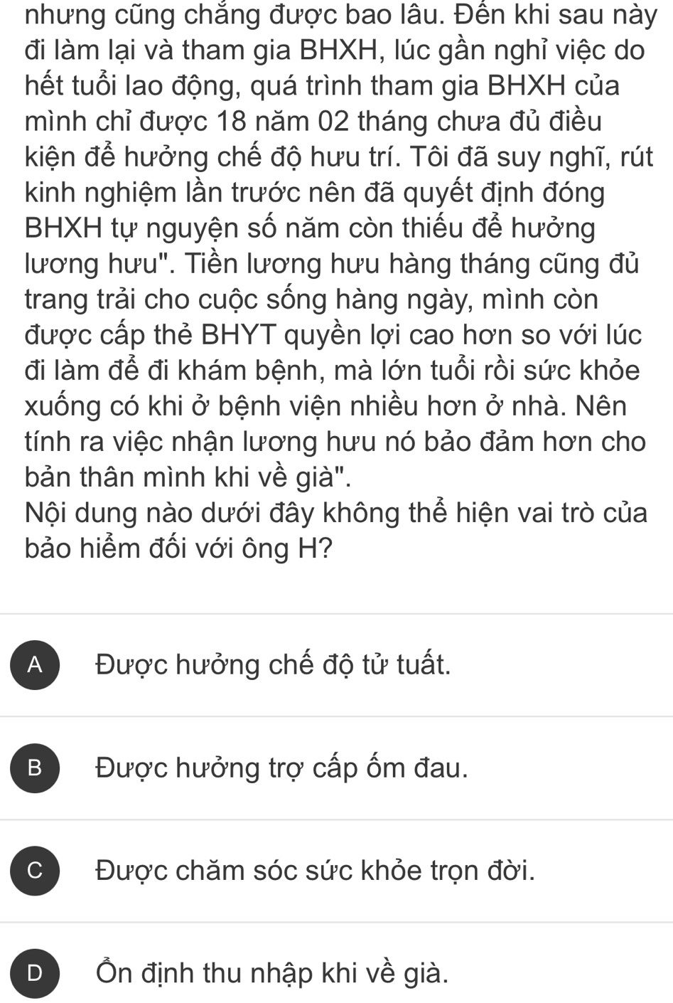 nhưng cũng chắng được bao lâu. Đền khi sau này
đi làm lại và tham gia BHXH, lúc gần nghỉ việc do
thết tuổi lao động, quá trình tham gia BHXH của
mình chỉ được 18 năm 02 tháng chưa đủ điều
kiện để hưởng chế độ hưu trí. Tôi đã suy nghĩ, rút
kinh nghiệm lần trước nên đã quyết định đóng
BHXH tự nguyện số năm còn thiếu để hưởng
lương hưu". Tiền lương hưu hàng tháng cũng đủ
trang trải cho cuộc sống hàng ngày, mình còn
được cấp thẻ BHYT quyền lợi cao hơn so với lúc
đi làm để đi khám bệnh, mà lớn tuổi rồi sức khỏe
xuống có khi ở bệnh viện nhiều hơn ở nhà. Nên
tính ra việc nhận lương hưu nó bảo đảm hơn cho
bản thân mình khi về già".
Nội dung nào dưới đây không thể hiện vai trò của
bảo hiểm đối với ông H?
A Được hưởng chế độ tử tuất.
B Được hưởng trợ cấp ốm đau.
C Được chăm sóc sức khỏe trọn đời.
D Ôn định thu nhập khi về già.