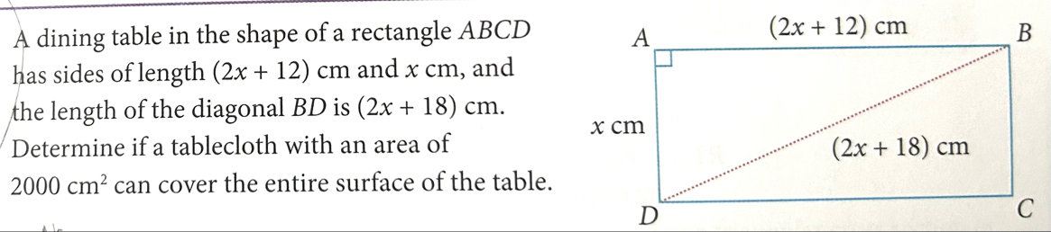 A dining table in the shape of a rectangle ABCD
has sides of length (2x+12)cm and x cm, and
the length of the diagonal BD is (2x+18)cm.
Determine if a tablecloth with an area of
2000cm^2 can cover the entire surface of the table.