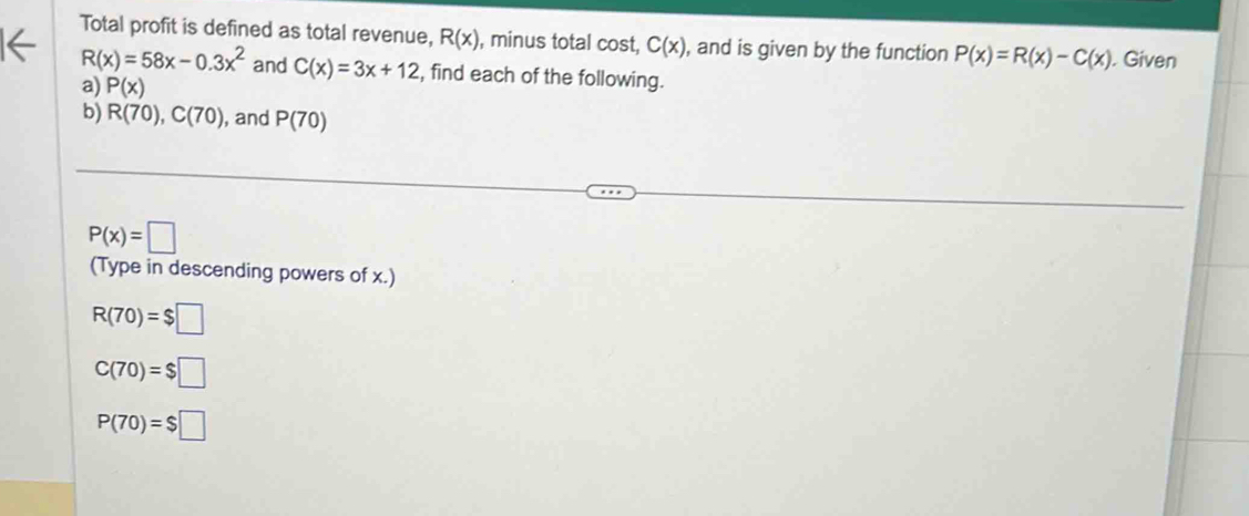 Total profit is defined as total revenue, R(x) , minus total cost, C(x) , and is given by the function P(x)=R(x)-C(x). Given
R(x)=58x-0.3x^2 and C(x)=3x+12 , find each of the following. 
a) P(x)
b) R(70), C(70) , and P(70)
P(x)=□
(Type in descending powers of x.)
R(70)=$□
C(70)=$□
P(70)=$□