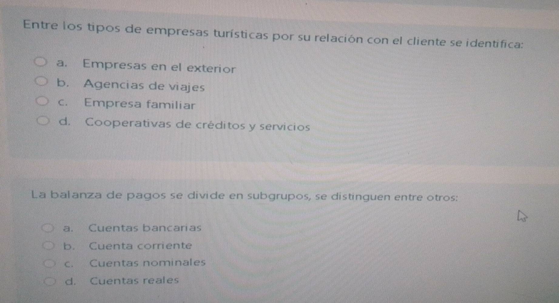 Entre los tipos de empresas turísticas por su relación con el cliente se identífica:
a. Empresas en el exterior
b. Agencias de viajes
c. Empresa familiar
d. Cooperativas de créditos y servicios
La balanza de pagos se divide en subgrupos, se distinguen entre otros:
a. Cuentas bancarias
b. Cuenta corriente
c. Cuentas nominales
d. Cuentas reales