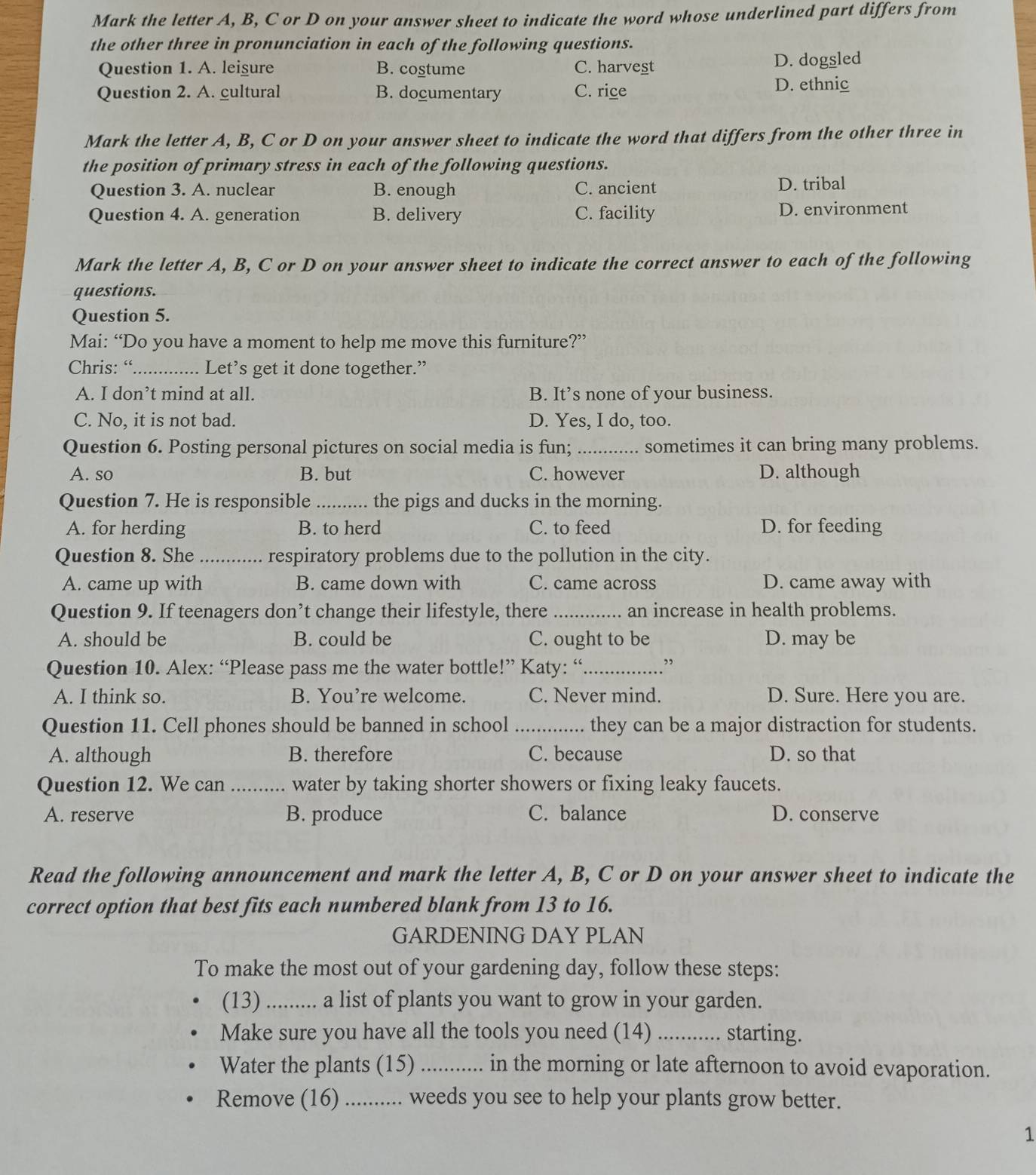 Mark the letter A, B, C or D on your answer sheet to indicate the word whose underlined part differs from
the other three in pronunciation in each of the following questions.
Question 1. A. leigure B. costume C. harvest D. dogsled
Question 2. A. cultural B. documentary C. rice
D. ethnic
Mark the letter A, B, C or D on your answer sheet to indicate the word that differs from the other three in
the position of primary stress in each of the following questions.
Question 3. A. nuclear B. enough C. ancient D. tribal
Question 4. A. generation B. delivery C. facility D. environment
Mark the letter A, B, C or D on your answer sheet to indicate the correct answer to each of the following
questions.
Question 5.
Mai: “Do you have a moment to help me move this furniture?”
Chris: “._ ... Let’s get it done together.”
A. I don’t mind at all. B. It’s none of your business.
C. No, it is not bad. D. Yes, I do, too.
Question 6. Posting personal pictures on social media is fun; _sometimes it can bring many problems.
A. so B. but C. however D. although
Question 7. He is responsible _the pigs and ducks in the morning.
A. for herding B. to herd C. to feed D. for feeding
Question 8. She _respiratory problems due to the pollution in the city.
A. came up with B. came down with C. came across D. came away with
Question 9. If teenagers don’t change their lifestyle, there _an increase in health problems.
A. should be B. could be C. ought to be D. may be
Question 10. Alex: “Please pass me the water bottle!” Katy: “_ .”
A. I think so. B. You’re welcome. C. Never mind. D. Sure. Here you are.
Question 11. Cell phones should be banned in school _they can be a major distraction for students.
A. although B. therefore C. because D. so that
Question 12. We can .......... water by taking shorter showers or fixing leaky faucets.
A. reserve B. produce C. balance D. conserve
Read the following announcement and mark the letter A, B, C or D on your answer sheet to indicate the
correct option that best fits each numbered blank from 13 to 16.
GARDENING DAY PLAN
To make the most out of your gardening day, follow these steps:
(13)_ a list of plants you want to grow in your garden.
Make sure you have all the tools you need (14) _starting.
Water the plants (15) _in the morning or late afternoon to avoid evaporation.
Remove (16) _... weeds you see to help your plants grow better.
1