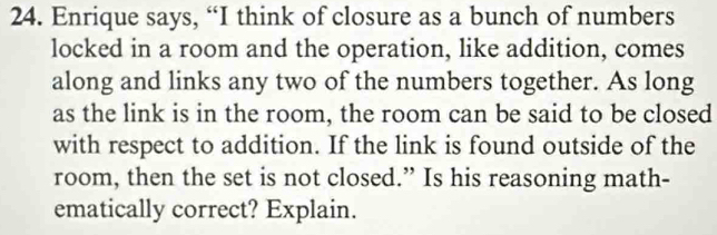 Enrique says, “I think of closure as a bunch of numbers 
locked in a room and the operation, like addition, comes 
along and links any two of the numbers together. As long 
as the link is in the room, the room can be said to be closed 
with respect to addition. If the link is found outside of the 
room, then the set is not closed.” Is his reasoning math- 
ematically correct? Explain.