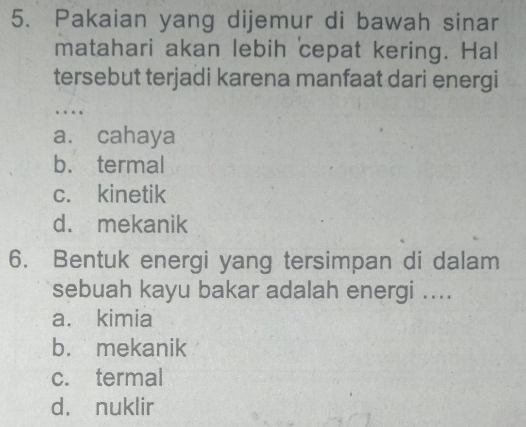 Pakaian yang dijemur di bawah sinar
matahari akan lebih cepat kering. Hal
tersebut terjadi karena manfaat dari energi
…
a. cahaya
b. termal
c. kinetik
d. mekanik
6. Bentuk energi yang tersimpan di dalam
sebuah kayu bakar adalah energi ....
a. kimia
b. mekanik
c. termal
d. nuklir