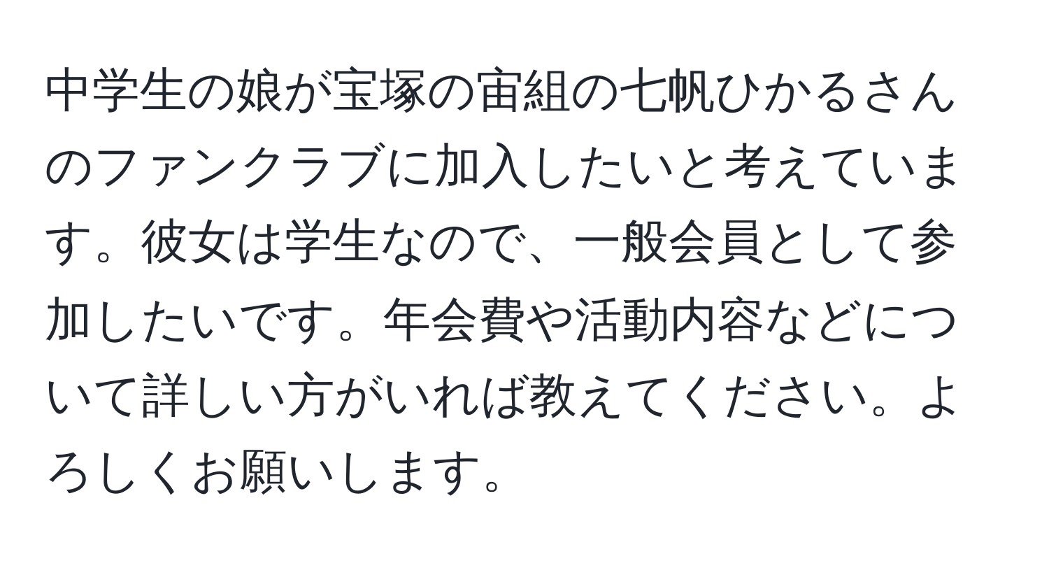 中学生の娘が宝塚の宙組の七帆ひかるさんのファンクラブに加入したいと考えています。彼女は学生なので、一般会員として参加したいです。年会費や活動内容などについて詳しい方がいれば教えてください。よろしくお願いします。