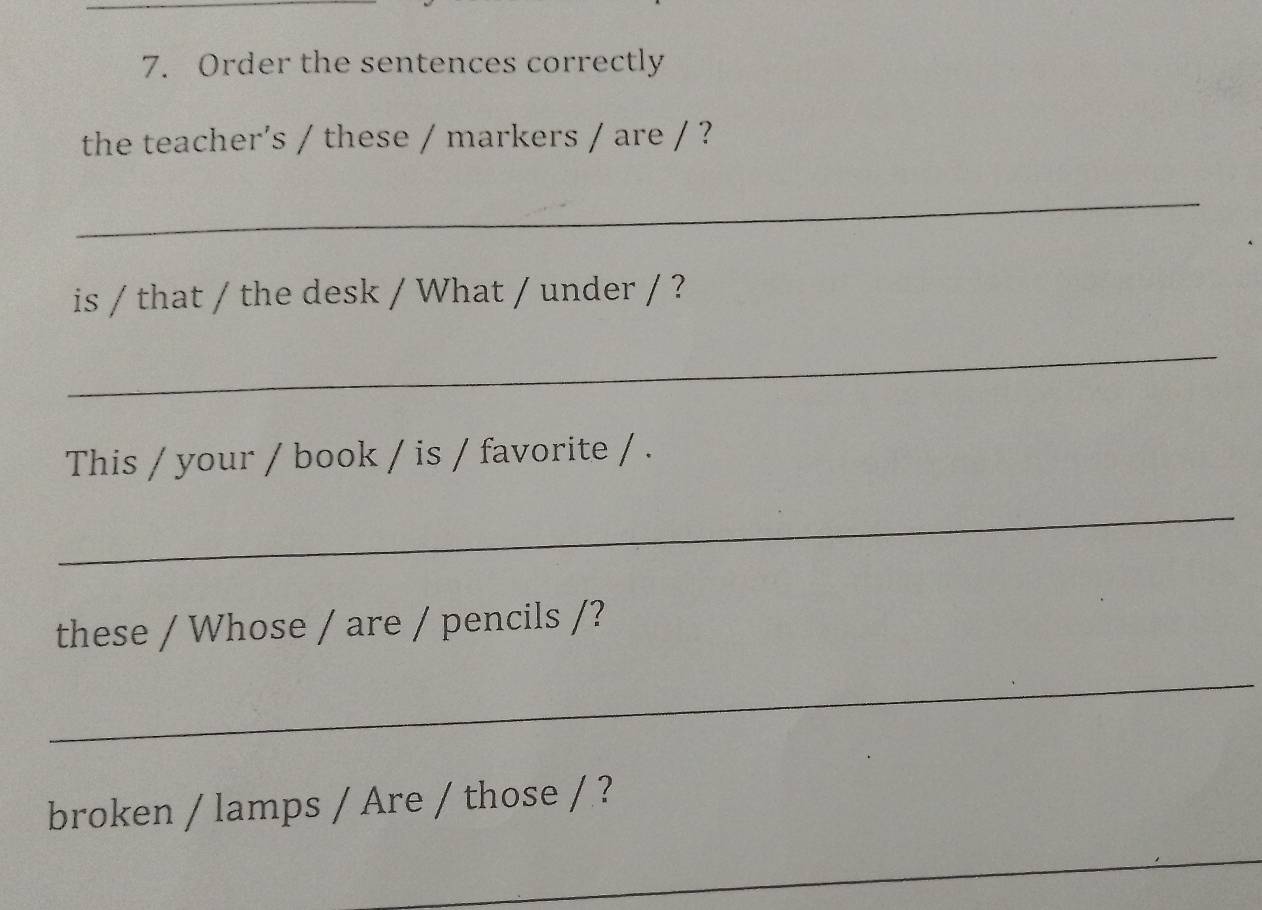 Order the sentences correctly 
the teacher's / these / markers / are / ? 
_ 
is / that / the desk / What / under / ? 
_ 
This / your / book / is / favorite / . 
_ 
these / Whose / are / pencils /? 
_ 
broken / lamps / Are / those / ? 
_