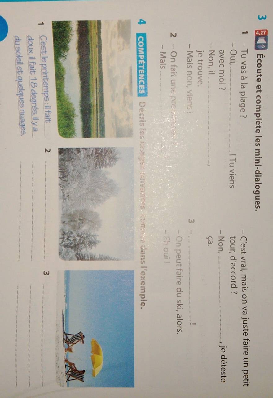 Écoute et complète les mini-dialogues. 
1 - Tu vas à la plage ? - C’est vrai, mais on va juste faire un petit 
- Oui, _! Tu viens tour, d’accord ? 
avec moi ? - Non, _, je déteste 
- Non, il _ça. 
··1 
je trouve. 
- Mais non, viens ! 3 -_ 
! 
-- On peut faire du ski, alors. 
2 - On fait une promaade ? 
- Mais_ - Eh oui ! 
4 compÉTeNCEs Décris les images suvantes, come dans l'exemple. 
1 C'est le printemps : il fait _2 _3_ 
doux, il fait 18 degrés, il y a_ 
_ 
du soleil et quelques nuages._ 
_