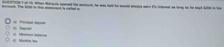 of 10: When Marquis opened his account, he was told he would always earn 5% interest as long as he kept $200 in his
account. The 5200 in this ststement is called a:
a) Prncipal deposit
b) Depcsit
c) Minmum balance
d) Manthly fee