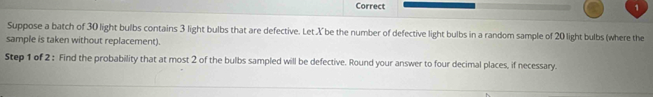 Suppose a batch of 30 light bulbs contains 3 light bulbs that are defective. Let X be the number of defective light bulbs in a random sample of 20 light bulbs (where the 
sample is taken without replacement). 
Step 1 of 2 : Find the probability that at most 2 of the bulbs sampled will be defective. Round your answer to four decimal places, if necessary.