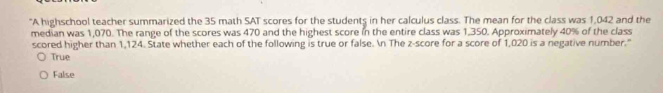 "A highschool teacher summarized the 35 math SAT scores for the students in her calculus class. The mean for the class was 1,042 and the
median was 1,070. The range of the scores was 470 and the highest score in the entire class was 1,350. Approximately 40% of the class
scored higher than 1,124. State whether each of the following is true or false. n The z-score for a score of 1,020 is a negative number."
True
False