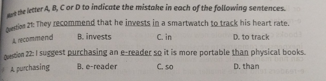 Mark the letter A, B, C or D to indicate the mistake in each of the following sentences.
Question 21: They recommend that he invests in a smartwatch to track his heart rate.
A. recommend B. invests C. in D. to track
Question 22: I suggest purchasing an e-reader so it is more portable than physical books.
A. purchasing B. e-reader C. so D. than