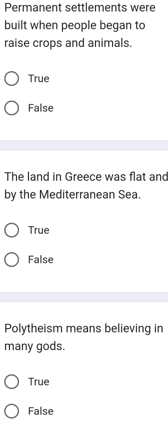 Permanent settlements were
built when people began to
raise crops and animals.
True
False
The land in Greece was flat and
by the Mediterranean Sea.
True
False
Polytheism means believing in
many gods.
True
False