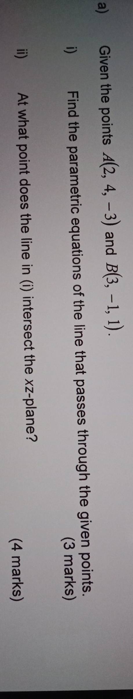 Given the points A(2,4,-3) and B(3,-1,1). 
i) Find the parametric equations of the line that passes through the given points. 
(3 marks) 
ii) At what point does the line in (i) intersect the xz -plane? 
(4 marks)