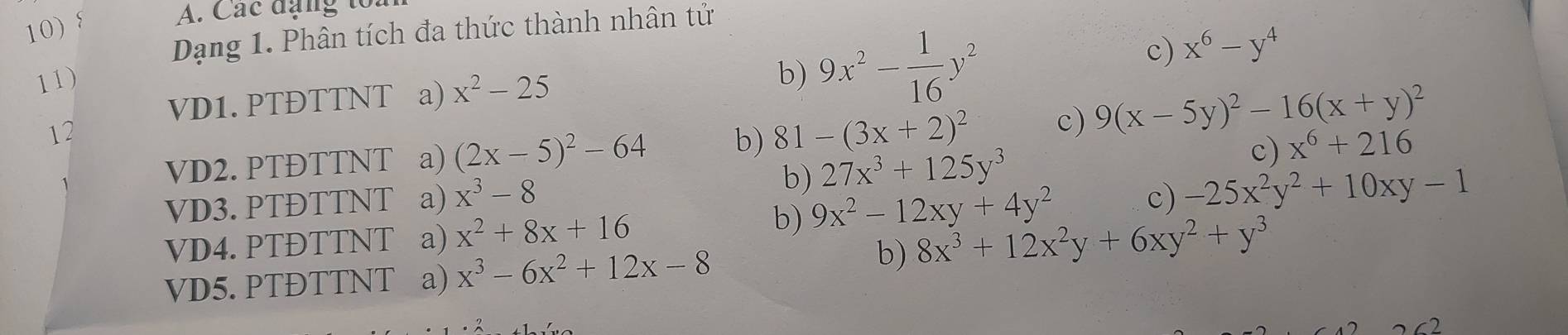 Các đạng to:
Dạng 1. Phân tích đa thức thành nhân tử
11) b) 9x^2- 1/16 y^2
c) x^6-y^4
VD1. PTĐTTNT a) x^2-25
12
VD2. PTĐTTNT a) (2x-5)^2-64 b) 81-(3x+2)^2 c) 9(x-5y)^2-16(x+y)^2
VD3. PTĐTTNT a) x^3-8 b) 27x^3+125y^3
c) x^6+216
VD4. PTĐTTNT a) x^2+8x+16
b) 9x^2-12xy+4y^2
c) -25x^2y^2+10xy-1
VD5. PTĐTTNT a) x^3-6x^2+12x-8
b) 8x^3+12x^2y+6xy^2+y^3