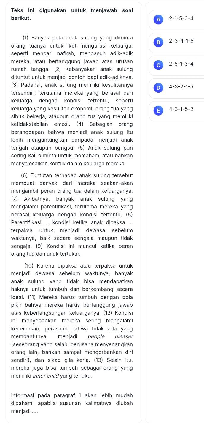 Teks ini digunakan untuk menjawab soal
berikut. 2-1-5-3-4
A
(1) Banyak pula anak sulung yang diminta
B 2-3-4-1-5
orang tuanya untuk ikut mengurusi keluarga,
seperti mencari nafkah, mengasuh adik-adik
mereka, atau bertanggung jawab atas urusan
C 2-5-1-3-4
rumah tangga. (2) Kebanyakan anak sulung
dituntut untuk menjadi contoh bagi adik-adiknya.
(3) Padahal, anak sulung memiliki kesulitannya D 4-3-2-1-5
tersendiri, terutama mereka yang berasal dari
keluarga dengan kondisi tertentu, seperti
keluarga yang kesulitan ekonomi, orang tua yang E 4-3-1-5-2
sibuk bekerja, ataupun orang tua yang memiliki
ketidakstabilan emosi. (4) Sebagian orang
beranggapan bahwa menjadi anak sulung itu
lebih menguntungkan daripada menjadi anak
tengah ataupun bungsu. (5) Anak sulung pun
sering kali diminta untuk memahami atau bahkan
menyelesaikan konflik dalam keluarga mereka.
(6) Tuntutan terhadap anak sulung tersebut
membuat banyak dari mereka seakan-akan
mengambil peran orang tua dalam keluarganya.
(7) Akibatnya, banyak anak sulung yang
mengalami parentifikasi, terutama mereka yang
berasal keluarga dengan kondisi tertentu. (8)
Parentifikasi ... kondisi ketika anak dipaksa ...
terpaksa untuk menjadi dewasa sebelum
waktunya, baik secara sengaja maupun tidak
sengaja. (9) Kondisi ini muncul ketika peran
orang tua dan anak tertukar
(10) Karena dipaksa atau terpaksa untuk
menjadi dewasa sebelum waktunya, banyak
anak sulung yang tidak bisa mendapatkan 
haknya untuk tumbuh dan berkembang secara
ideal. (11) Mereka harus tumbuh dengan pola
pikir bahwa mereka harus bertanggung jawab
atas keberlangsungan keluarganya. (12) Kondisi
ini menyebabkan mereka sering mengalami
kecemasan, perasaan bahwa tidak ada yang
membantunya, menjadi people pleaser
(seseorang yang selalu berusaha menyenangkan
orang lain, bahkan sampai mengorbankan diri
sendiri), dan sikap gila kerja. (13) Selain itu,
mereka juga bisa tumbuh sebagai orang yang
memiliki inner child yang terluka.
Informasi pada paragraf 1 akan lebih mudah
dipahami apabila susunan kalimatnya diubah
menjadi ....